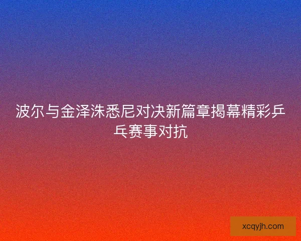 波尔与金泽洙悉尼对决新篇章揭幕精彩乒乓赛事对抗