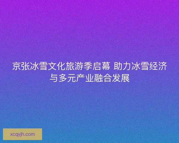 京张冰雪文化旅游季启幕 助力冰雪经济与多元产业融合发展