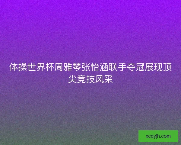 体操世界杯周雅琴张怡涵联手夺冠展现顶尖竞技风采