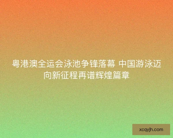 粤港澳全运会泳池争锋落幕 中国游泳迈向新征程再谱辉煌篇章